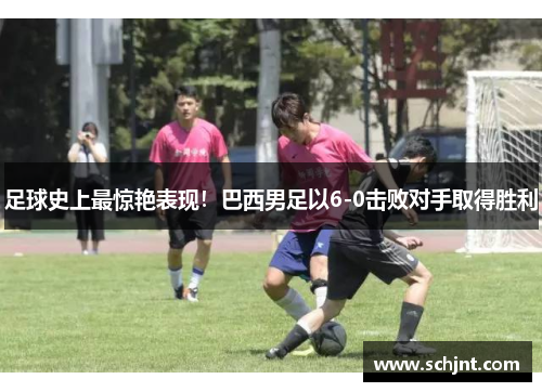 足球史上最惊艳表现！巴西男足以6-0击败对手取得胜利