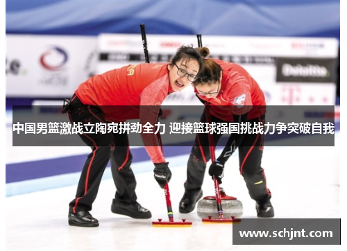 中国男篮激战立陶宛拼劲全力 迎接篮球强国挑战力争突破自我